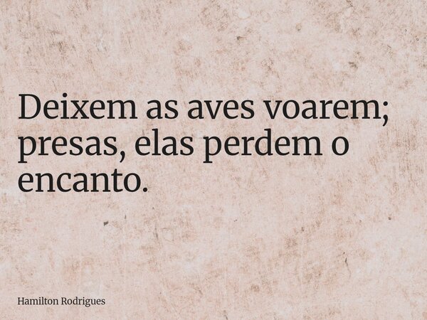 Deixem as aves voarem; presas, elas perdem o encanto.... Frase de Hamilton Rodrigues.