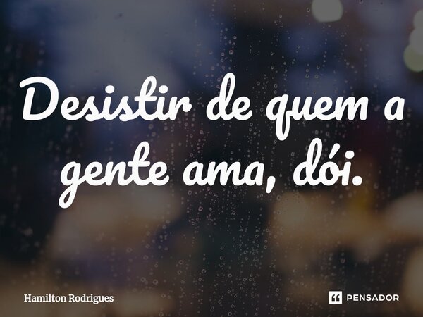 Desistir de quem a gente ama, dói.⁠... Frase de Hamilton Rodrigues.