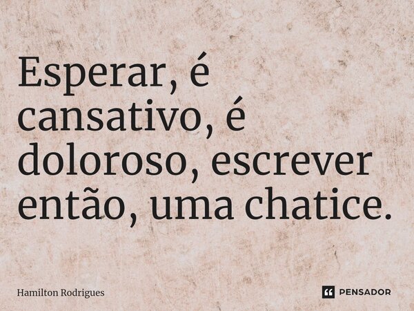 Esperar, é cansativo, é doloroso, escrever então, uma chatice.... Frase de Hamilton Rodrigues.