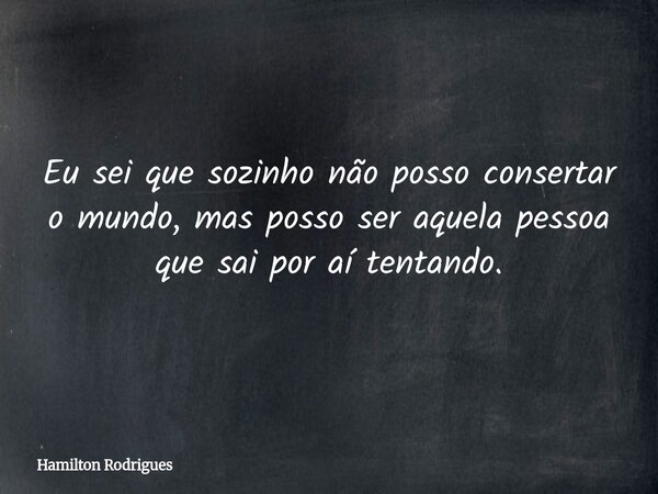 Eu sei que sozinho não posso consertar o mundo, mas posso ser aquela pessoa que sai por aí tentando.... Frase de Hamilton Rodrigues.