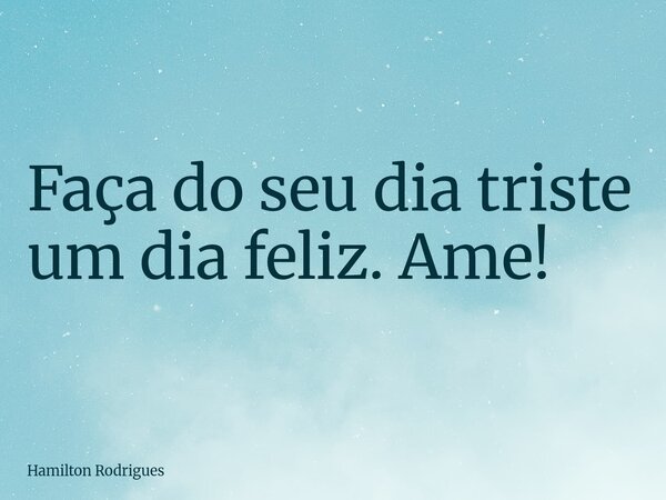 Faça do seu dia triste um dia feliz. Ame!... Frase de Hamilton Rodrigues.