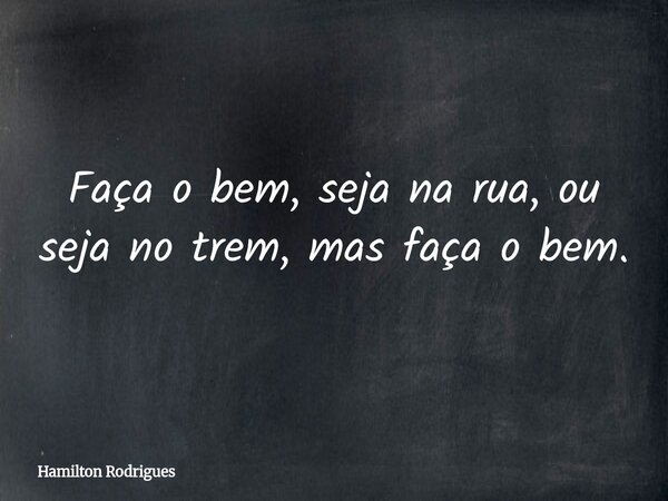 Faça o bem, seja na rua, ou seja no trem, mas faça o bem.... Frase de Hamilton Rodrigues.
