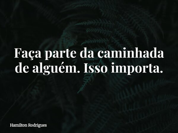 Faça parte da caminhada de alguém. Isso importa.... Frase de Hamilton Rodrigues.