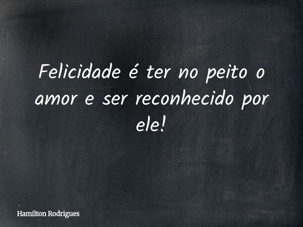 Felicidade é ter no peito o amor e ser reconhecido por ele!... Frase de Hamilton Rodrigues.