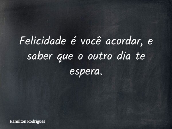 Felicidade é você acordar, e saber que o outro dia te espera.... Frase de Hamilton Rodrigues.