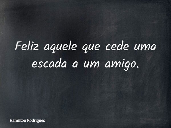 Feliz aquele que cede uma escada a um amigo.... Frase de Hamilton Rodrigues.