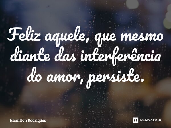 ⁠Feliz aquele, que mesmo diante das interferência do amor, persiste.... Frase de Hamilton Rodrigues.