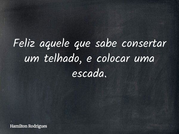 Feliz aquele que sabe consertar um telhado, e colocar uma escada.... Frase de Hamilton Rodrigues.