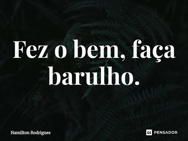 ⁠Fez o bem, faça barulho.... Frase de Hamilton Rodrigues.