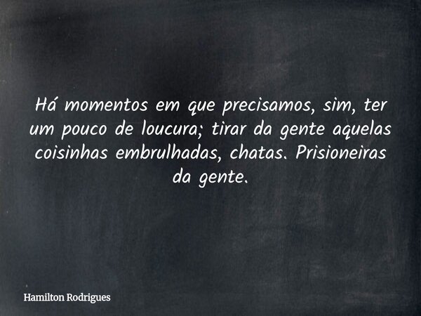 Há momentos em que precisamos, sim, ter um pouco de loucura; tirar da gente aquelas coisinhas embrulhadas, chatas. Prisioneiras da gente.... Frase de Hamilton Rodrigues.