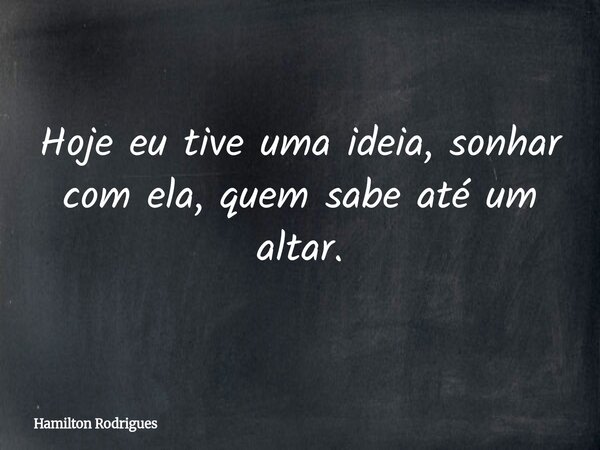 Hoje eu tive uma ideia, sonhar com ela, quem sabe até um altar.... Frase de Hamilton Rodrigues.