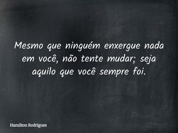 Mesmo que ninguém enxergue nada em você, não tente mudar; seja aquilo que você sempre foi.... Frase de Hamilton Rodrigues.