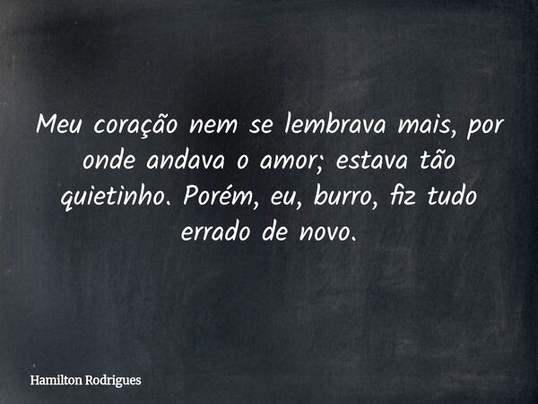 Meu coração nem se lembrava mais, por onde andava o amor; estava tão quietinho. Porém, eu, burro, fiz tudo errado de novo.... Frase de Hamilton Rodrigues.