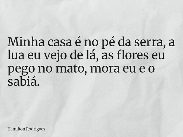 Minha casa é no pé da serra, a lua eu vejo de lá, as flores eu pego no mato, mora eu e o sabiá.... Frase de Hamilton Rodrigues.