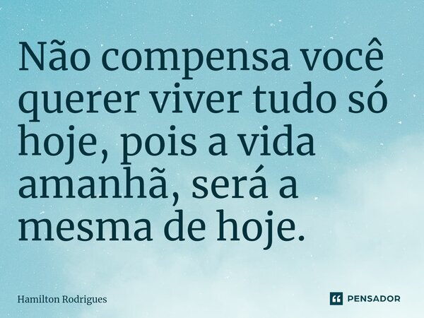 Não compensa você querer viver tudo só hoje, pois a vida amanhã, será a mesma de hoje.... Frase de Hamilton Rodrigues.