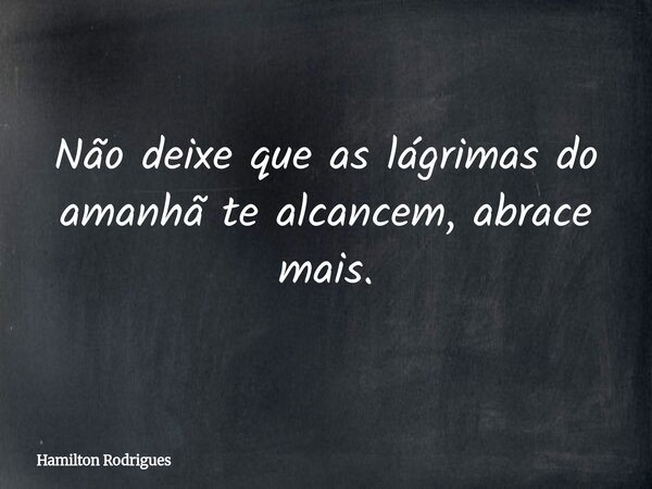 Não deixe que as lágrimas do amanhã te alcancem, abrace mais.... Frase de Hamilton Rodrigues.