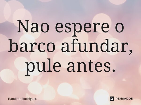 ⁠Nao espere o barco afundar, pule antes.... Frase de Hamilton Rodrigues.