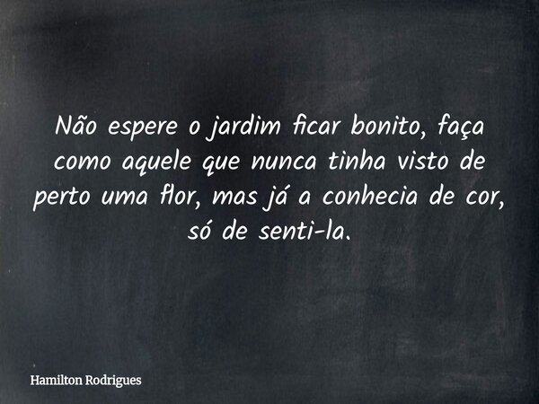 Não espere o jardim ficar bonito, faça como aquele que nunca tinha visto de perto uma flor, mas já a conhecia de cor, só de senti-la.... Frase de Hamilton Rodrigues.