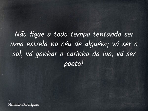 Não fique a todo tempo tentando ser uma estrela no céu de alguém; vá ser o sol, vá ganhar o carinho da lua, vá ser poeta!... Frase de Hamilton Rodrigues.
