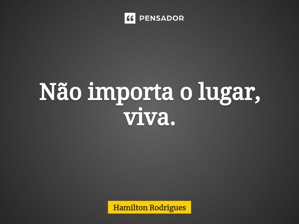 Não importa o lugar, viva.⁠... Frase de Hamilton Rodrigues.