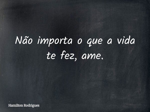 Não importa o que a vida te fez, ame.... Frase de Hamilton Rodrigues.