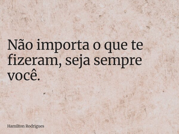 Não importa o que te fizeram, seja sempre você.... Frase de Hamilton Rodrigues.