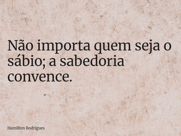 Não importa quem seja o sábio; a sabedoria convence.... Frase de Hamilton Rodrigues.