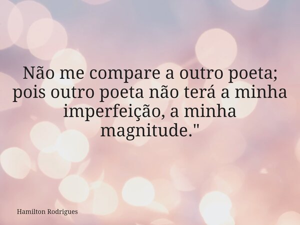 Não me compare a outro poeta; pois outro poeta não terá a minha imperfeição, a minha magnitude."... Frase de Hamilton Rodrigues.