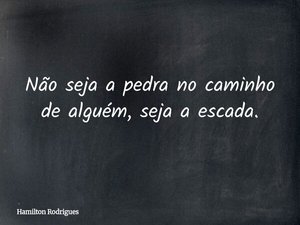 Não seja a pedra no caminho de alguém, seja a escada.... Frase de Hamilton Rodrigues.