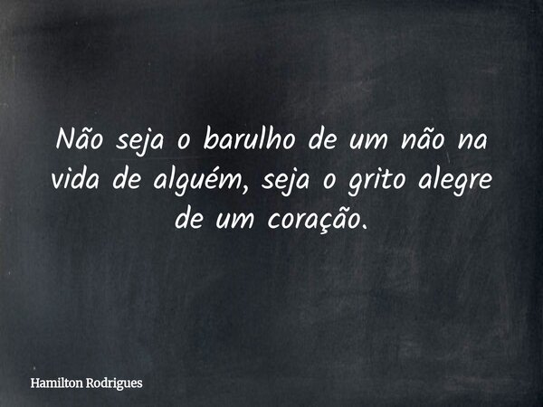 Não seja o barulho de um não na vida de alguém, seja o grito alegre de um coração.... Frase de Hamilton Rodrigues.