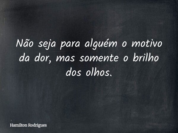 Não seja para alguém o motivo da dor, mas somente o brilho dos olhos.... Frase de Hamilton Rodrigues.