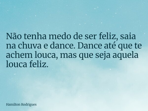 Não tenha medo de ser feliz, saia na chuva e dance. Dance até que te achem louca, mas que seja aquela louca feliz.... Frase de Hamilton Rodrigues.