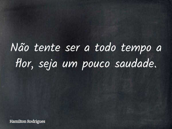 Não tente ser a todo tempo a flor, seja um pouco saudade.... Frase de Hamilton Rodrigues.