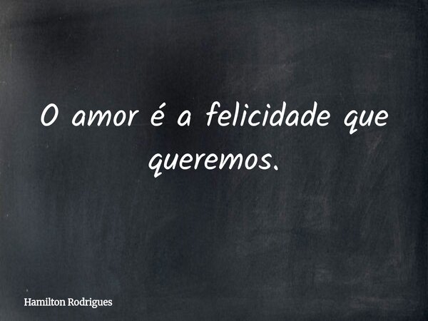 O amor é a felicidade que queremos.... Frase de Hamilton Rodrigues.