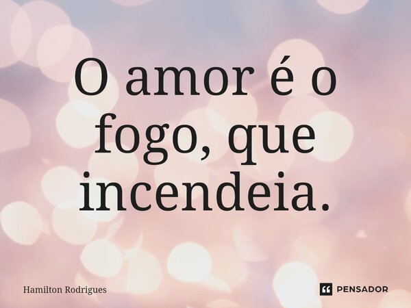⁠O amor é o fogo, que incendeia.... Frase de Hamilton Rodrigues.