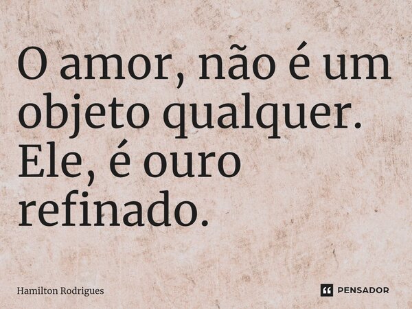 ⁠O amor, não é um objeto qualquer. Ele, é ouro refinado.... Frase de Hamilton Rodrigues.