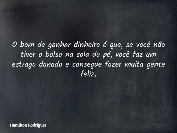 O bom de ganhar dinheiro é que, se você não tiver o bolso na sola do pé, você faz um estrago danado e consegue fazer muita gente feliz.... Frase de Hamilton Rodrigues.
