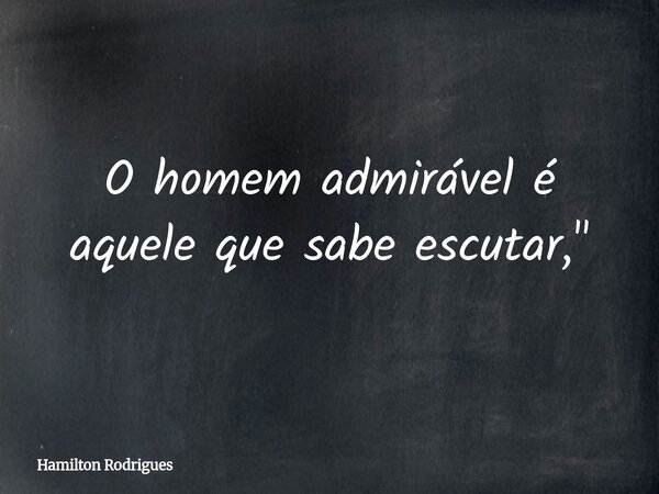 O homem admirável é aquele que sabe escutar,"... Frase de Hamilton Rodrigues.