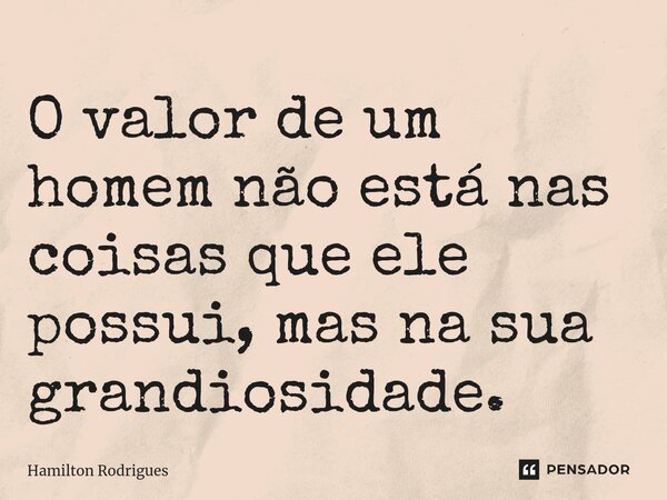 O valor de um homem não está nas coisas que ele possui, mas na sua grandiosidade.... Frase de Hamilton Rodrigues.