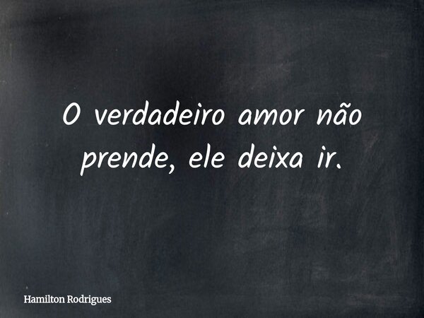 O verdadeiro amor não prende, ele deixa ir.... Frase de Hamilton Rodrigues.