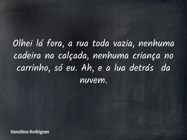 Olhei lá fora, a rua toda vazia, nenhuma cadeira na calçada, nenhuma criança no carrinho, só eu. Ah, e a lua detrás da nuvem.... Frase de Hamilton Rodrigues.