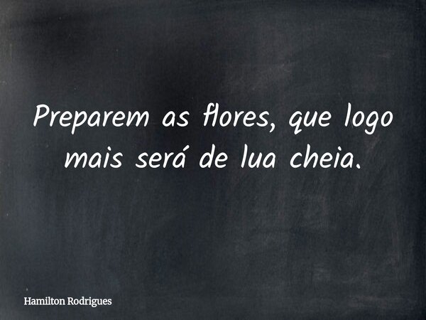 Preparem as flores, que logo mais será de lua cheia.... Frase de Hamilton Rodrigues.