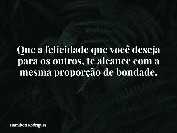 Que a felicidade que você deseja para os outros, te alcance com a mesma proporção de bondade.... Frase de Hamilton Rodrigues.