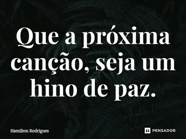 ⁠Que a próxima canção, seja um hino de paz.... Frase de Hamilton Rodrigues.