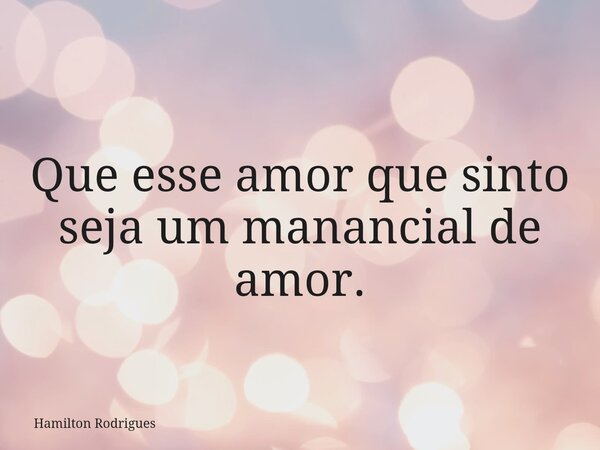 Que esse amor que sinto seja um manancial de amor.... Frase de Hamilton Rodrigues.