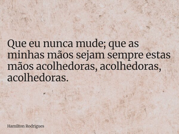 Que eu nunca mude; que as minhas mãos sejam sempre estas mãos acolhedoras, acolhedoras, acolhedoras.... Frase de Hamilton Rodrigues.