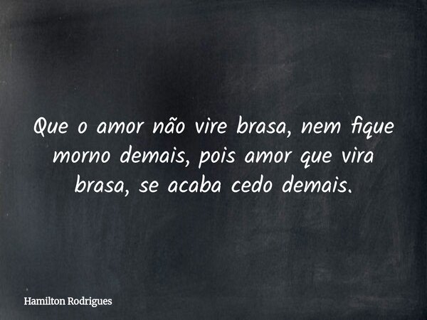 Que o amor não vire brasa, nem fique morno demais, pois amor que vira brasa, se acaba cedo demais.... Frase de Hamilton Rodrigues.