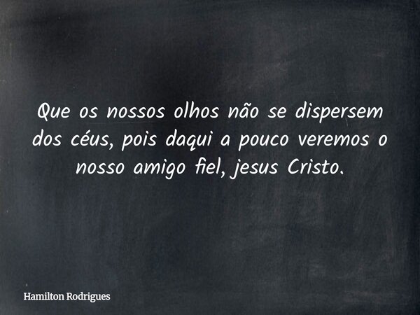 Que os nossos olhos não se dispersem dos céus, pois daqui a pouco veremos o nosso amigo fiel, jesus Cristo.... Frase de Hamilton Rodrigues.
