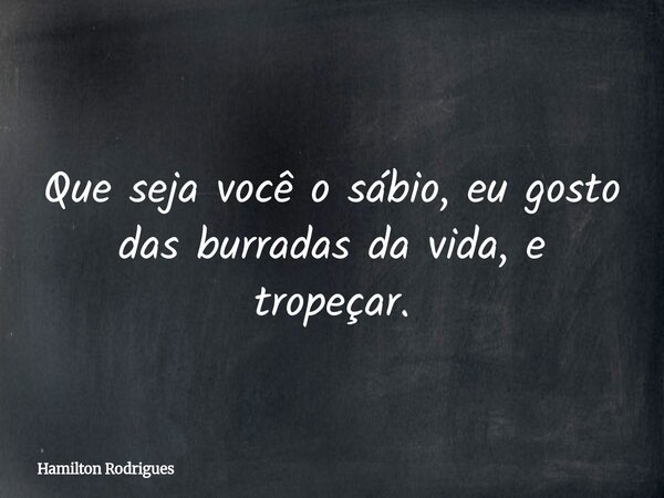Que seja você o sábio, eu gosto das burradas da vida, e tropeçar.... Frase de Hamilton Rodrigues.