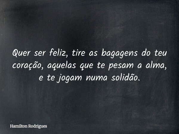 Quer ser feliz, tire as bagagens do teu coração, aquelas que te pesam a alma, e te jogam numa solidão.... Frase de Hamilton Rodrigues.